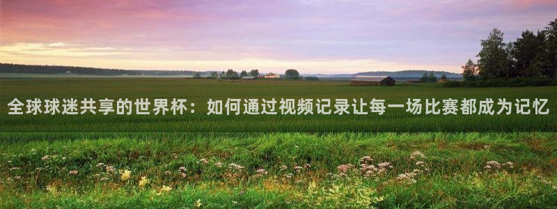 2026世亚预赛赛程表:全球球迷共享的世界杯:如何通过视频记录让每一场比赛都成为记忆